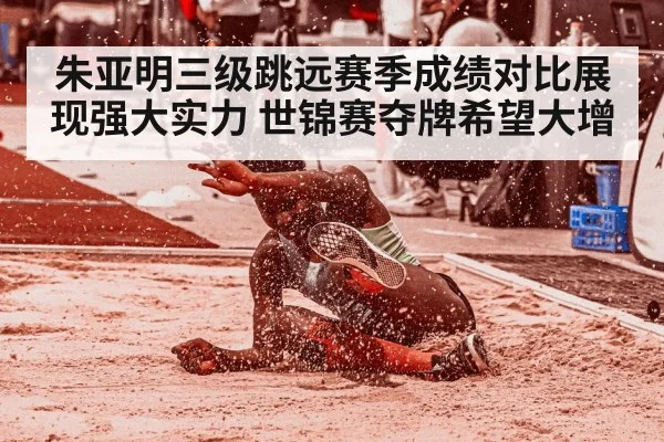 朱亚明三级跳远赛季成绩对比展现强大实力 世锦赛夺牌希望大增